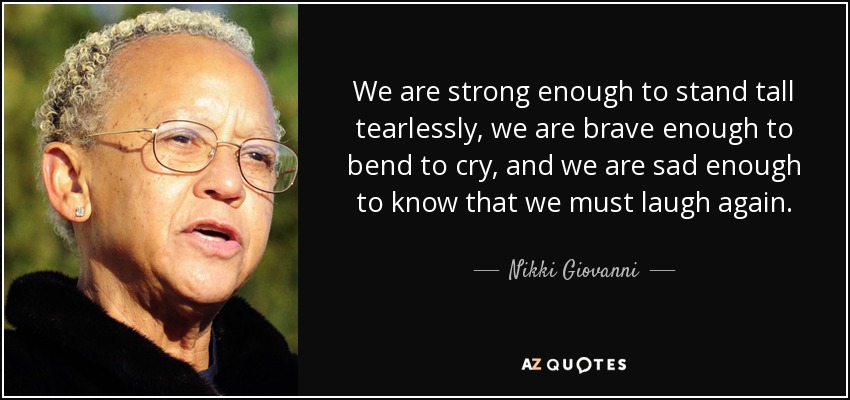 We are strong enough to stand tall tearlessly, we are brave enough to bend to cry, and we are sad enough to know that we must laugh again. - Nikki Giovanni