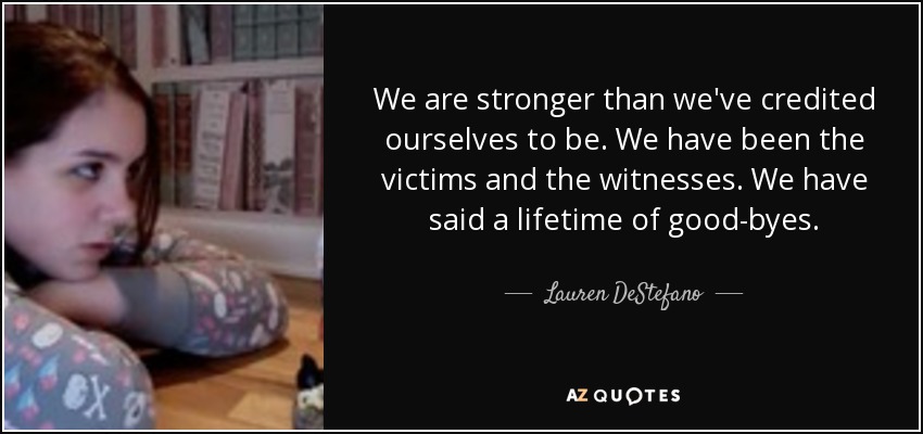 We are stronger than we've credited ourselves to be. We have been the victims and the witnesses. We have said a lifetime of good-byes. - Lauren DeStefano