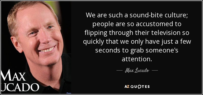 We are such a sound-bite culture; people are so accustomed to flipping through their television so quickly that we only have just a few seconds to grab someone's attention. - Max Lucado