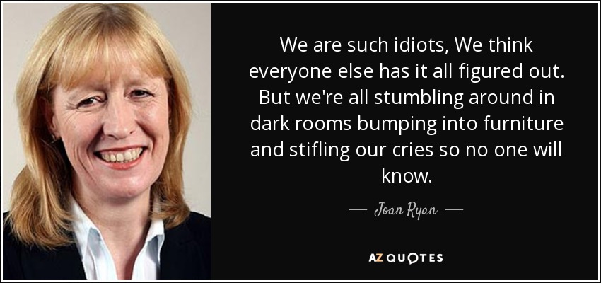 We are such idiots, We think everyone else has it all figured out. But we're all stumbling around in dark rooms bumping into furniture and stifling our cries so no one will know. - Joan Ryan