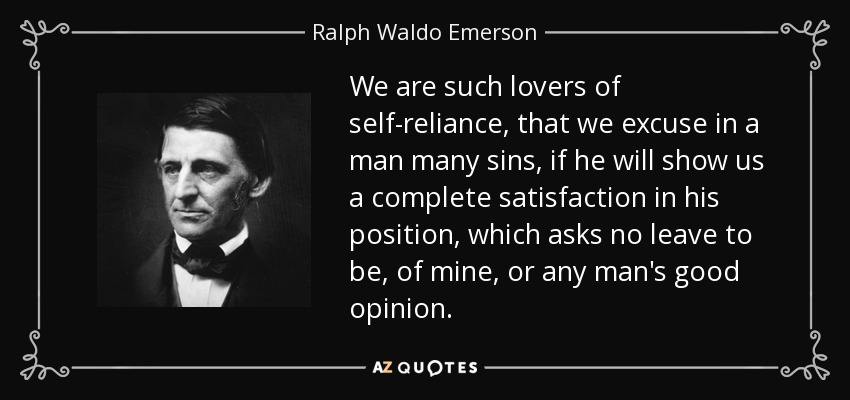 We are such lovers of self-reliance, that we excuse in a man many sins, if he will show us a complete satisfaction in his position, which asks no leave to be, of mine, or any man's good opinion. - Ralph Waldo Emerson