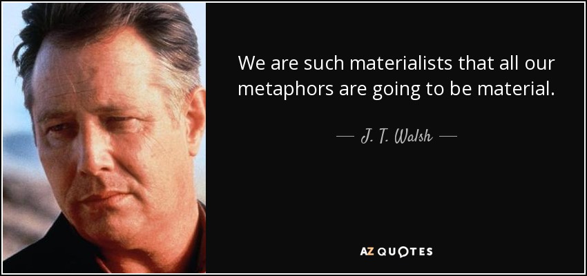 We are such materialists that all our metaphors are going to be material. - J. T. Walsh