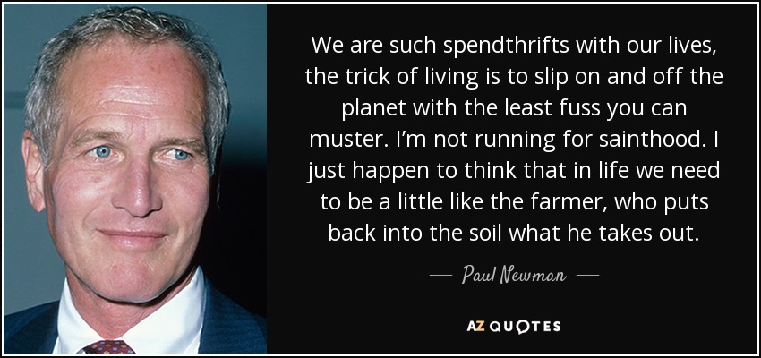We are such spendthrifts with our lives, the trick of living is to slip on and off the planet with the least fuss you can muster. I’m not running for sainthood. I just happen to think that in life we need to be a little like the farmer, who puts back into the soil what he takes out. - Paul Newman