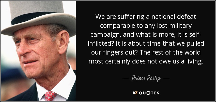 We are suffering a national defeat comparable to any lost military campaign, and what is more, it is self- inflicted? It is about time that we pulled our fingers out? The rest of the world most certainly does not owe us a living. - Prince Philip