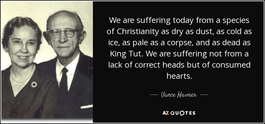 We are suffering today from a species of Christianity as dry as dust, as cold as ice, as pale as a corpse, and as dead as King Tut. We are suffering not from a lack of correct heads but of consumed hearts. - Vance Havner