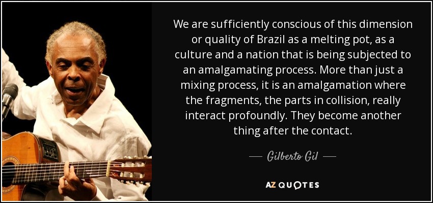We are sufficiently conscious of this dimension or quality of Brazil as a melting pot, as a culture and a nation that is being subjected to an amalgamating process. More than just a mixing process, it is an amalgamation where the fragments, the parts in collision, really interact profoundly. They become another thing after the contact. - Gilberto Gil