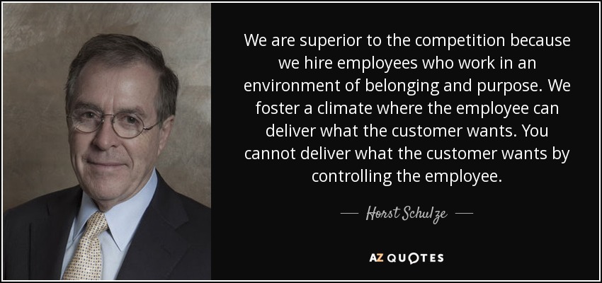 We are superior to the competition because we hire employees who work in an environment of belonging and purpose. We foster a climate where the employee can deliver what the customer wants. You cannot deliver what the customer wants by controlling the employee. - Horst Schulze