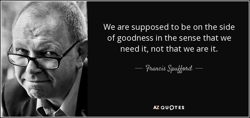 We are supposed to be on the side of goodness in the sense that we need it, not that we are it. - Francis Spufford