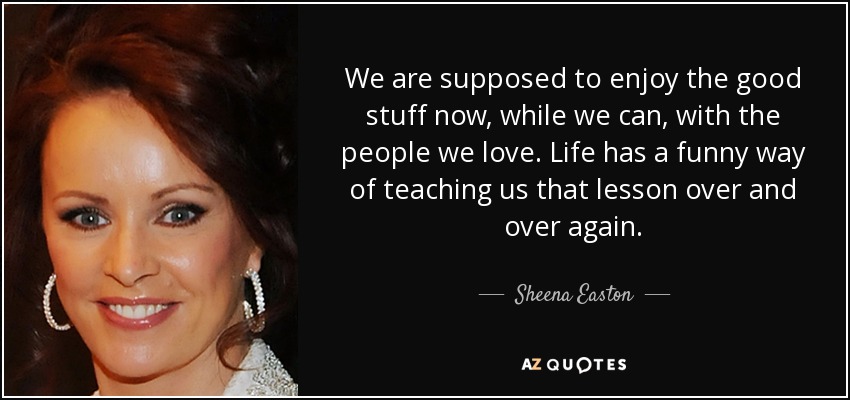 We are supposed to enjoy the good stuff now, while we can, with the people we love. Life has a funny way of teaching us that lesson over and over again. - Sheena Easton