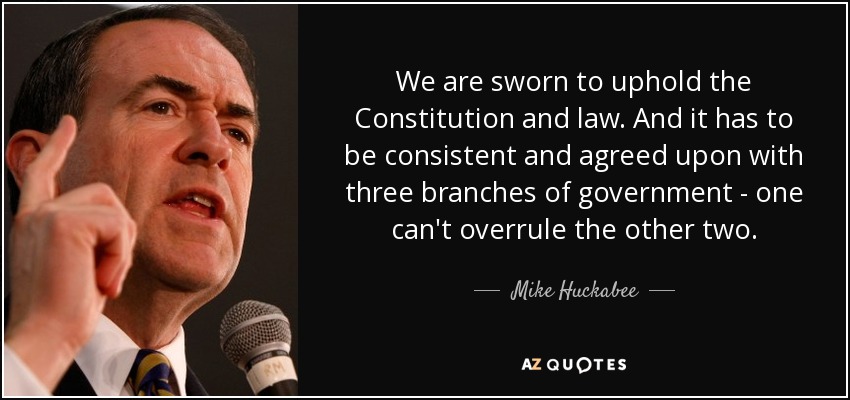 We are sworn to uphold the Constitution and law. And it has to be consistent and agreed upon with three branches of government - one can't overrule the other two. - Mike Huckabee