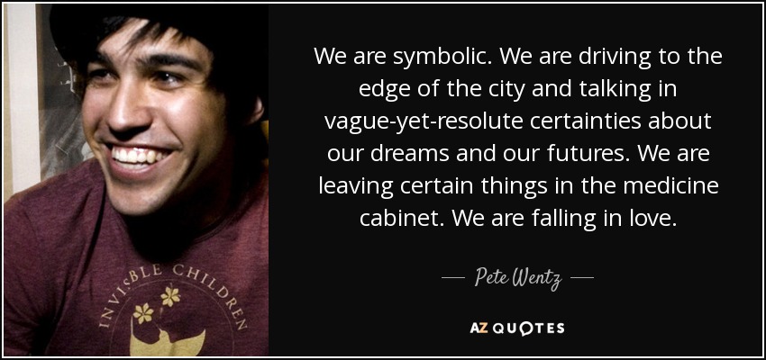 We are symbolic. We are driving to the edge of the city and talking in vague-yet-resolute certainties about our dreams and our futures. We are leaving certain things in the medicine cabinet. We are falling in love. - Pete Wentz
