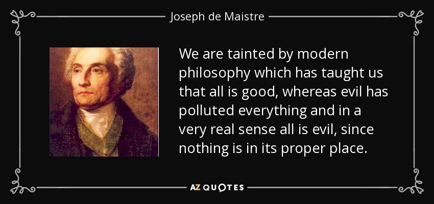 We are tainted by modern philosophy which has taught us that all is good, whereas evil has polluted everything and in a very real sense all is evil, since nothing is in its proper place. - Joseph de Maistre