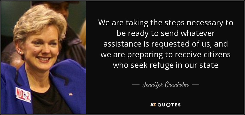 We are taking the steps necessary to be ready to send whatever assistance is requested of us, and we are preparing to receive citizens who seek refuge in our state - Jennifer Granholm