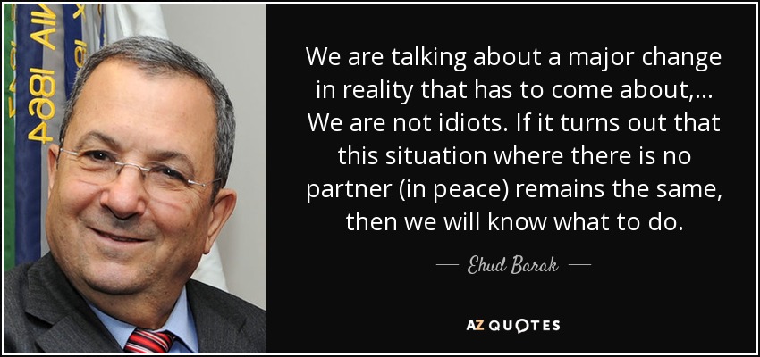 We are talking about a major change in reality that has to come about, ... We are not idiots. If it turns out that this situation where there is no partner (in peace) remains the same, then we will know what to do. - Ehud Barak