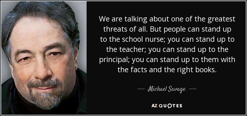 We are talking about one of the greatest threats of all. But people can stand up to the school nurse; you can stand up to the teacher; you can stand up to the principal; you can stand up to them with the facts and the right books. - Michael Savage