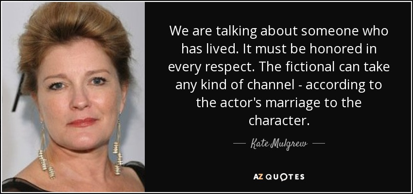 We are talking about someone who has lived. It must be honored in every respect. The fictional can take any kind of channel - according to the actor's marriage to the character. - Kate Mulgrew