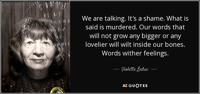We are talking. It's a shame. What is said is murdered. Our words that will not grow any bigger or any lovelier will wilt inside our bones. Words wither feelings. - Violette Leduc