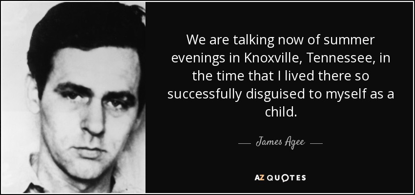 We are talking now of summer evenings in Knoxville, Tennessee, in the time that I lived there so successfully disguised to myself as a child. - James Agee