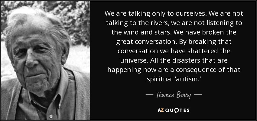 We are talking only to ourselves. We are not talking to the rivers, we are not listening to the wind and stars. We have broken the great conversation. By breaking that conversation we have shattered the universe. All the disasters that are happening now are a consequence of that spiritual 'autism.' - Thomas Berry