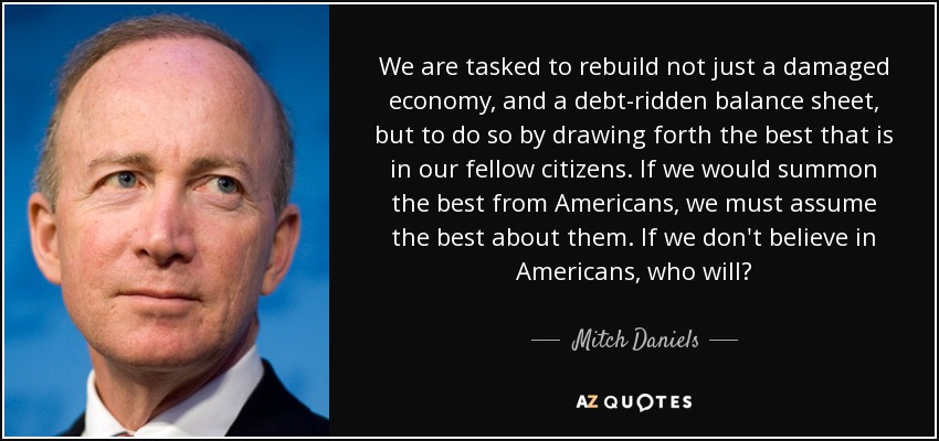 We are tasked to rebuild not just a damaged economy, and a debt-ridden balance sheet, but to do so by drawing forth the best that is in our fellow citizens. If we would summon the best from Americans, we must assume the best about them. If we don't believe in Americans, who will? - Mitch Daniels
