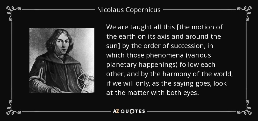 We are taught all this [the motion of the earth on its axis and around the sun] by the order of succession, in which those phenomena (various planetary happenings) follow each other, and by the harmony of the world, if we will only, as the saying goes, look at the matter with both eyes. - Nicolaus Copernicus