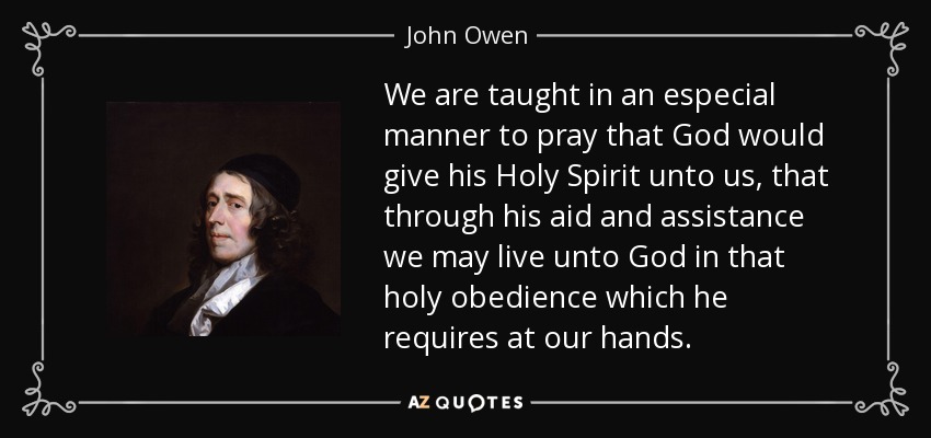 We are taught in an especial manner to pray that God would give his Holy Spirit unto us, that through his aid and assistance we may live unto God in that holy obedience which he requires at our hands. - John Owen