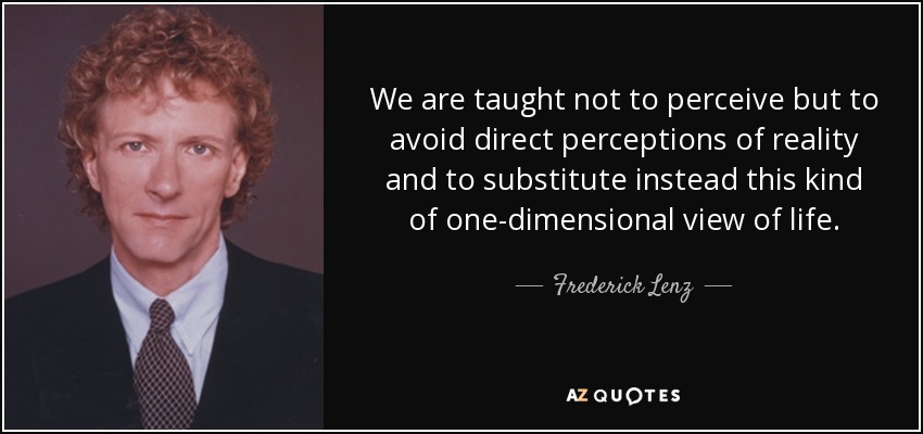 We are taught not to perceive but to avoid direct perceptions of reality and to substitute instead this kind of one-dimensional view of life. - Frederick Lenz