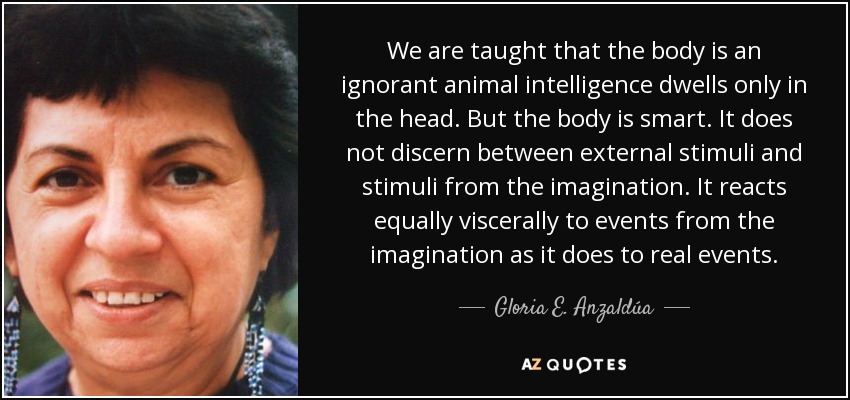 We are taught that the body is an ignorant animal intelligence dwells only in the head. But the body is smart. It does not discern between external stimuli and stimuli from the imagination. It reacts equally viscerally to events from the imagination as it does to real events. - Gloria E. Anzaldúa