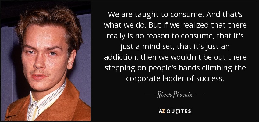 We are taught to consume. And that's what we do. But if we realized that there really is no reason to consume, that it's just a mind set, that it's just an addiction, then we wouldn't be out there stepping on people's hands climbing the corporate ladder of success. - River Phoenix