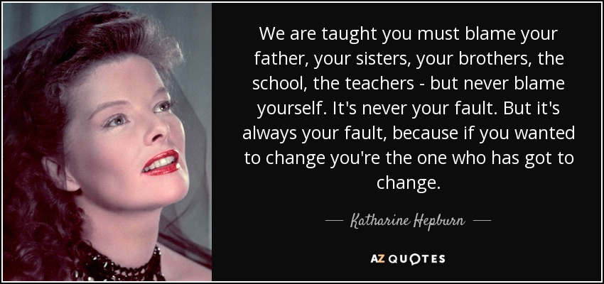 We are taught you must blame your father, your sisters, your brothers, the school, the teachers - but never blame yourself. It's never your fault. But it's always your fault, because if you wanted to change you're the one who has got to change. - Katharine Hepburn