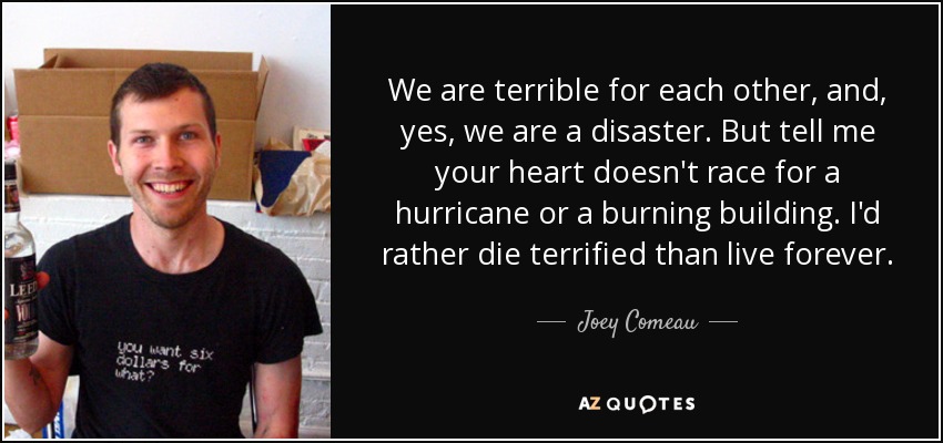 We are terrible for each other, and, yes, we are a disaster. But tell me your heart doesn't race for a hurricane or a burning building. I'd rather die terrified than live forever. - Joey Comeau