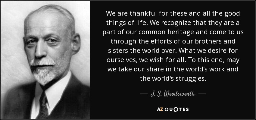 We are thankful for these and all the good things of life. We recognize that they are a part of our common heritage and come to us through the efforts of our brothers and sisters the world over. What we desire for ourselves, we wish for all. To this end, may we take our share in the world's work and the world's struggles. - J. S. Woodsworth