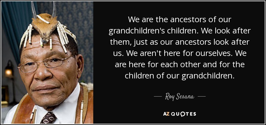 We are the ancestors of our grandchildren's children. We look after them, just as our ancestors look after us. We aren't here for ourselves. We are here for each other and for the children of our grandchildren. - Roy Sesana