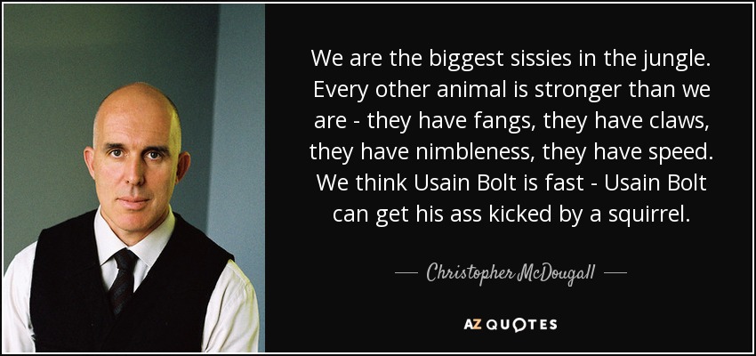 We are the biggest sissies in the jungle. Every other animal is stronger than we are - they have fangs, they have claws, they have nimbleness, they have speed. We think Usain Bolt is fast - Usain Bolt can get his ass kicked by a squirrel. - Christopher McDougall