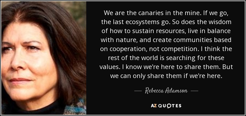 We are the canaries in the mine. If we go, the last ecosystems go. So does the wisdom of how to sustain resources, live in balance with nature, and create communities based on cooperation, not competition. I think the rest of the world is searching for these values. I know we're here to share them. But we can only share them if we're here. - Rebecca Adamson