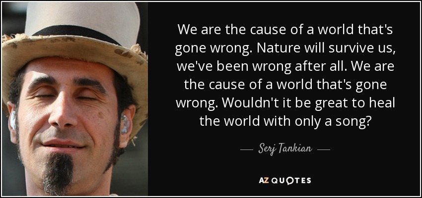 We are the cause of a world that's gone wrong. Nature will survive us, we've been wrong after all. We are the cause of a world that's gone wrong. Wouldn't it be great to heal the world with only a song? - Serj Tankian