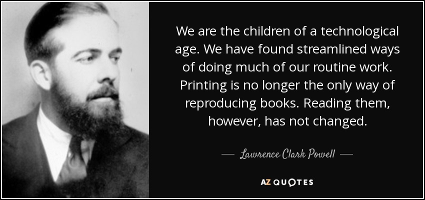 We are the children of a technological age. We have found streamlined ways of doing much of our routine work. Printing is no longer the only way of reproducing books. Reading them, however, has not changed. - Lawrence Clark Powell