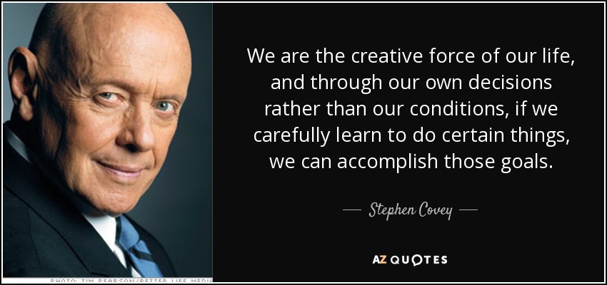 We are the creative force of our life, and through our own decisions rather than our conditions, if we carefully learn to do certain things, we can accomplish those goals. - Stephen Covey