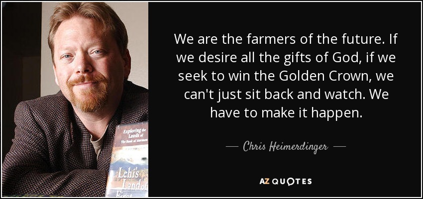 We are the farmers of the future. If we desire all the gifts of God, if we seek to win the Golden Crown, we can't just sit back and watch. We have to make it happen. - Chris Heimerdinger