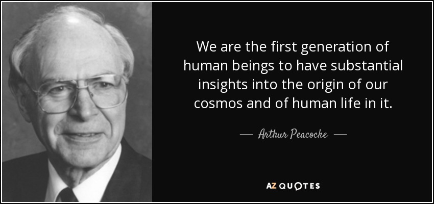 We are the first generation of human beings to have substantial insights into the origin of our cosmos and of human life in it. - Arthur Peacocke