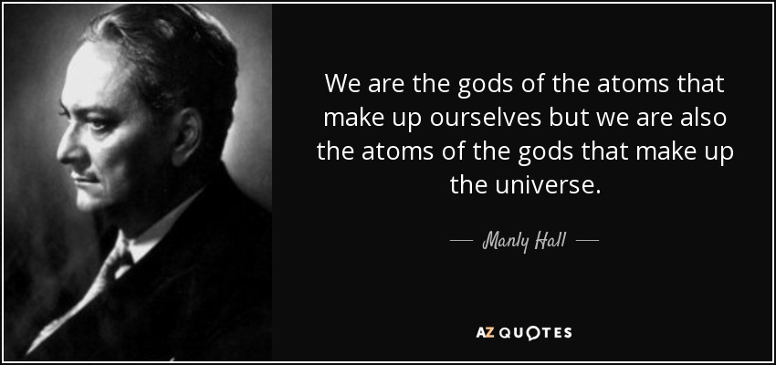 We are the gods of the atoms that make up ourselves but we are also the atoms of the gods that make up the universe. - Manly Hall