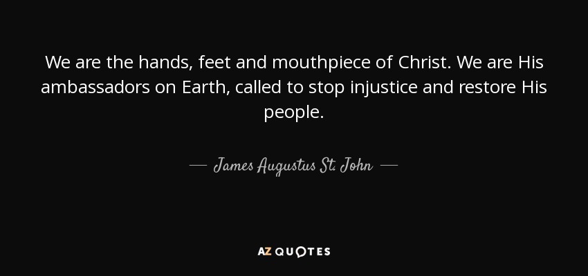 We are the hands, feet and mouthpiece of Christ. We are His ambassadors on Earth, called to stop injustice and restore His people. - James Augustus St. John