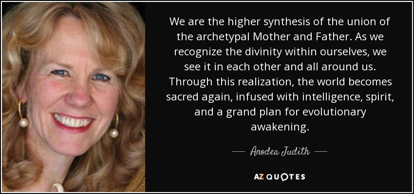 We are the higher synthesis of the union of the archetypal Mother and Father. As we recognize the divinity within ourselves, we see it in each other and all around us. Through this realization, the world becomes sacred again, infused with intelligence, spirit, and a grand plan for evolutionary awakening. - Anodea Judith