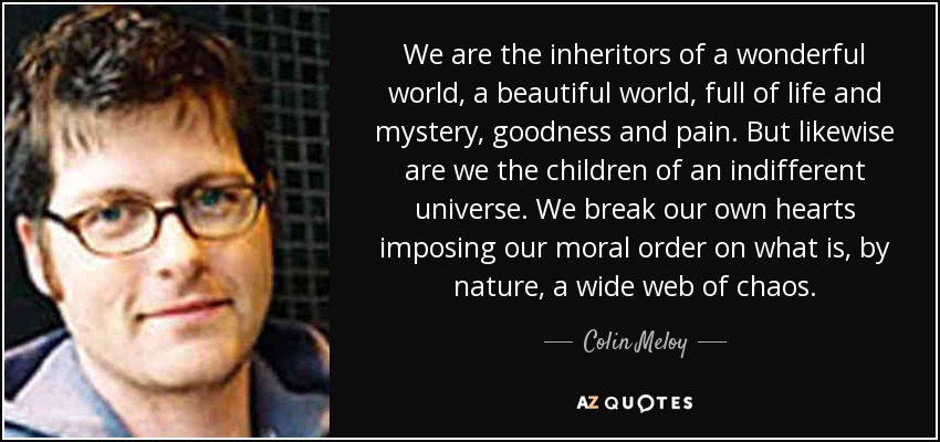 We are the inheritors of a wonderful world, a beautiful world, full of life and mystery, goodness and pain. But likewise are we the children of an indifferent universe. We break our own hearts imposing our moral order on what is, by nature, a wide web of chaos. - Colin Meloy