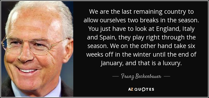We are the last remaining country to allow ourselves two breaks in the season. You just have to look at England, Italy and Spain, they play right through the season. We on the other hand take six weeks off in the winter until the end of January, and that is a luxury. - Franz Beckenbauer