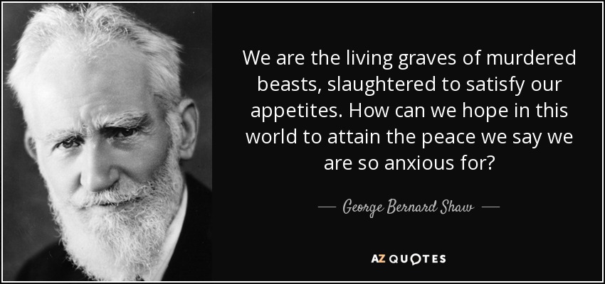 We are the living graves of murdered beasts, slaughtered to satisfy our appetites. How can we hope in this world to attain the peace we say we are so anxious for? - George Bernard Shaw