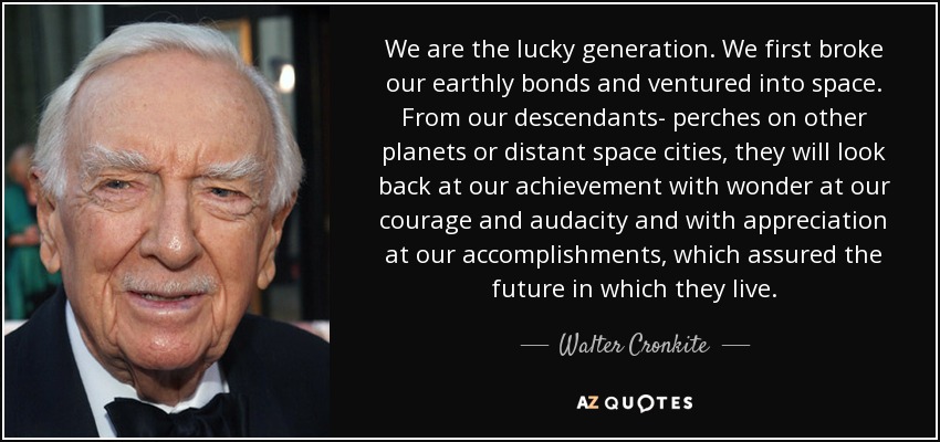 We are the lucky generation. We first broke our earthly bonds and ventured into space. From our descendants- perches on other planets or distant space cities, they will look back at our achievement with wonder at our courage and audacity and with appreciation at our accomplishments, which assured the future in which they live. - Walter Cronkite