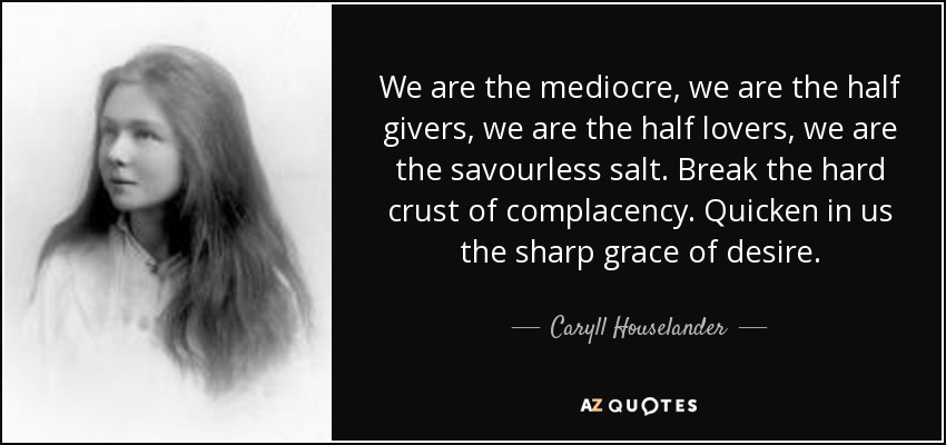 We are the mediocre, we are the half givers, we are the half lovers, we are the savourless salt. Break the hard crust of complacency. Quicken in us the sharp grace of desire. - Caryll Houselander