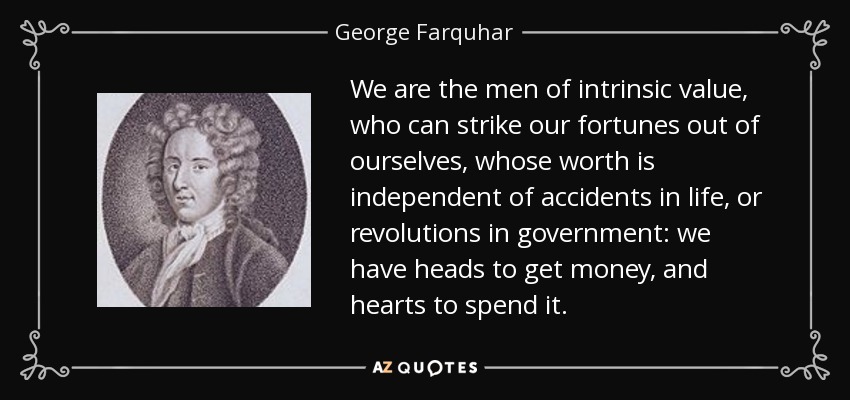 We are the men of intrinsic value, who can strike our fortunes out of ourselves, whose worth is independent of accidents in life, or revolutions in government: we have heads to get money, and hearts to spend it. - George Farquhar