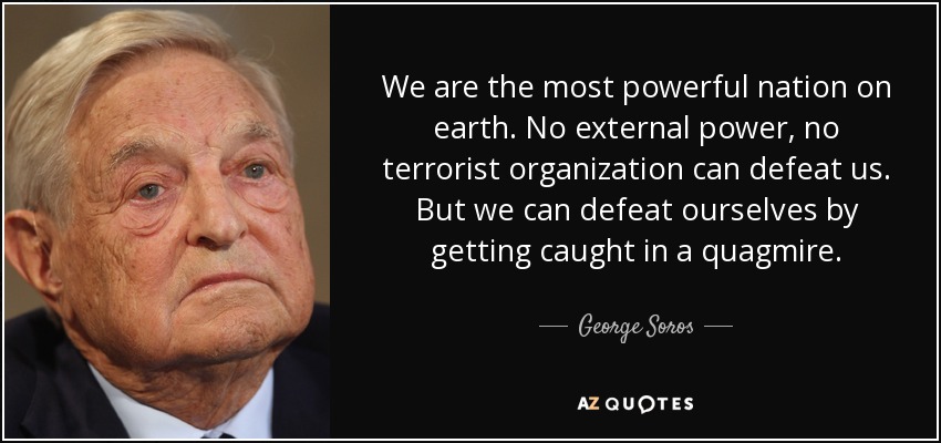 We are the most powerful nation on earth. No external power, no terrorist organization can defeat us. But we can defeat ourselves by getting caught in a quagmire. - George Soros